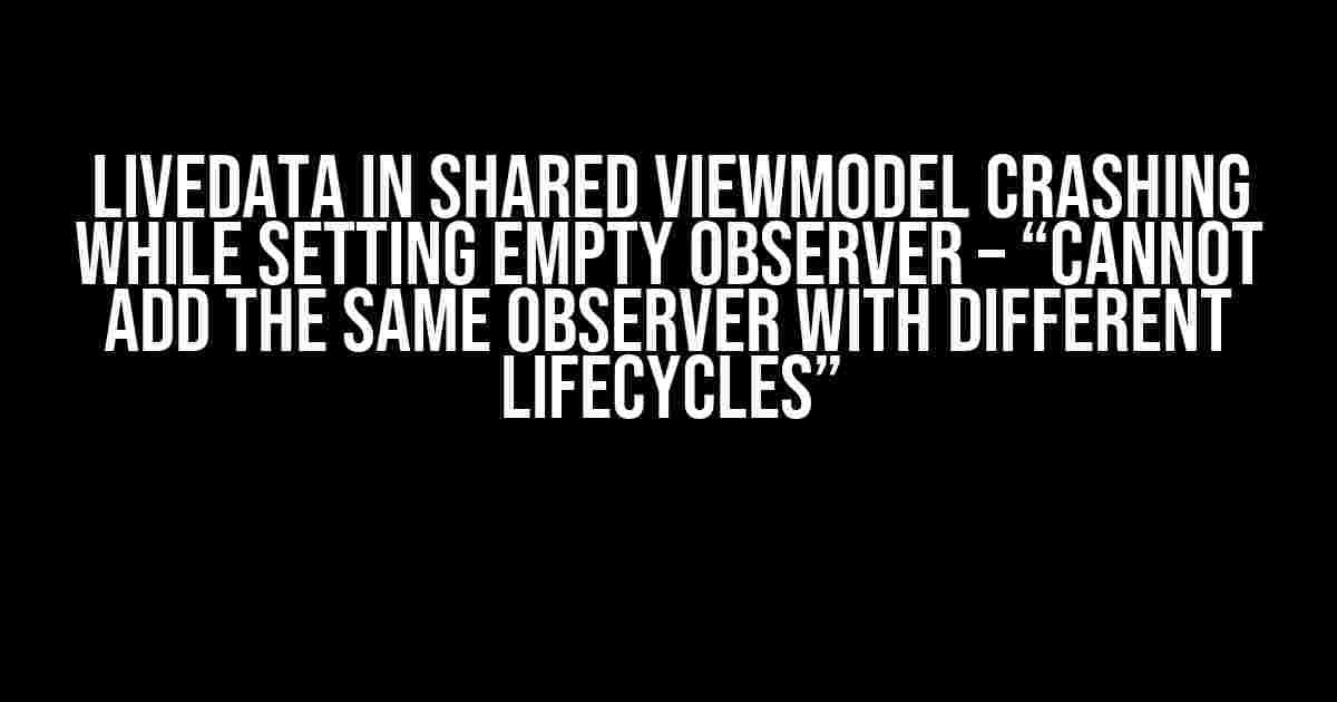 LiveData in shared ViewModel crashing while setting empty observer – “Cannot add the same observer with different lifecycles”